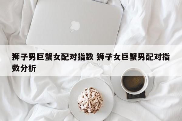 巨蟹女和狮子男在一起分手几率大吗( 他们会幸福吗)